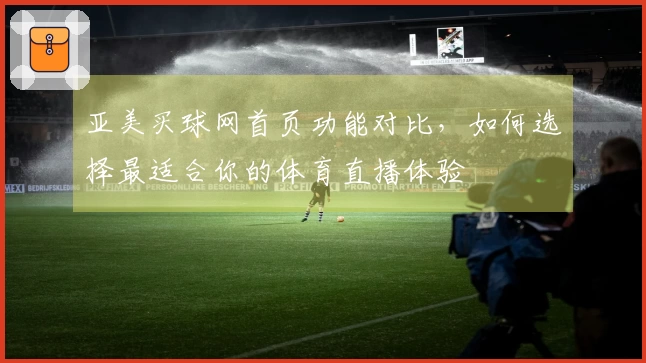 亚美买球网首页功能对比，如何选择最适合你的体育直播体验